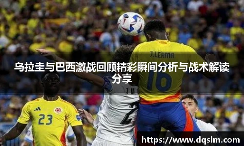 乌拉圭与巴西激战回顾精彩瞬间分析与战术解读分享