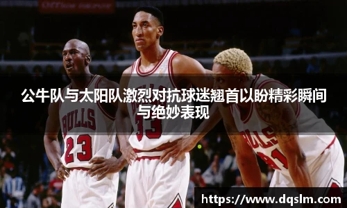 公牛队与太阳队激烈对抗球迷翘首以盼精彩瞬间与绝妙表现